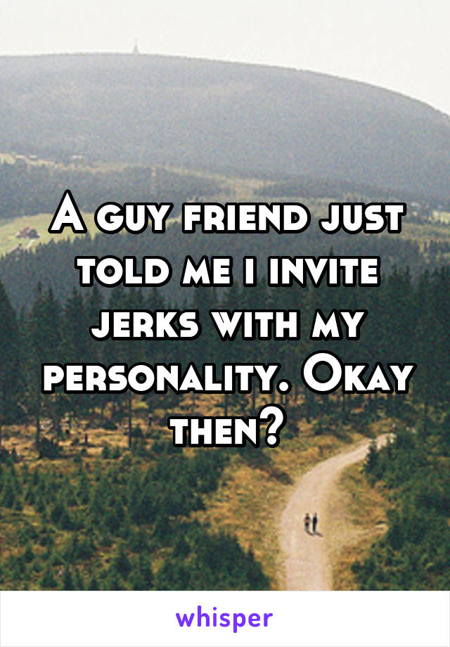 A guy friend just told me i invite jerks with my personality. Okay then?