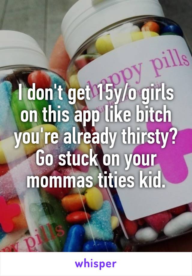 I don't get 15y/o girls on this app like bitch you're already thirsty? Go stuck on your mommas tities kid.