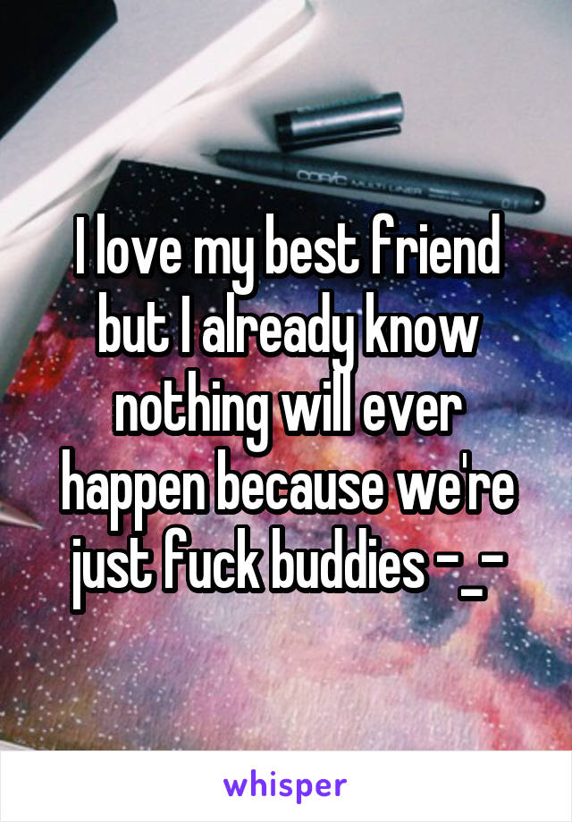 I love my best friend but I already know nothing will ever happen because we're just fuck buddies -_-