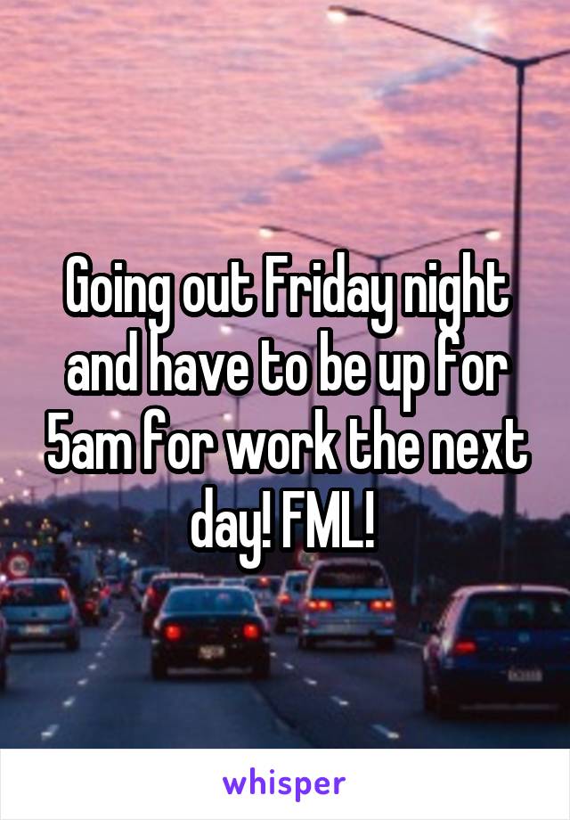 Going out Friday night and have to be up for 5am for work the next day! FML! 