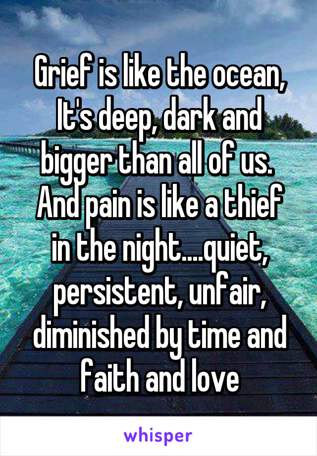 Grief is like the ocean, It's deep, dark and bigger than all of us. 
And pain is like a thief in the night....quiet, persistent, unfair, diminished by time and faith and love