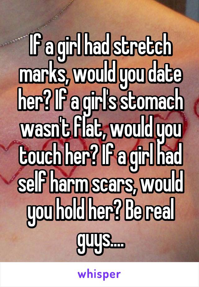 If a girl had stretch marks, would you date her? If a girl's stomach wasn't flat, would you touch her? If a girl had self harm scars, would you hold her? Be real guys....