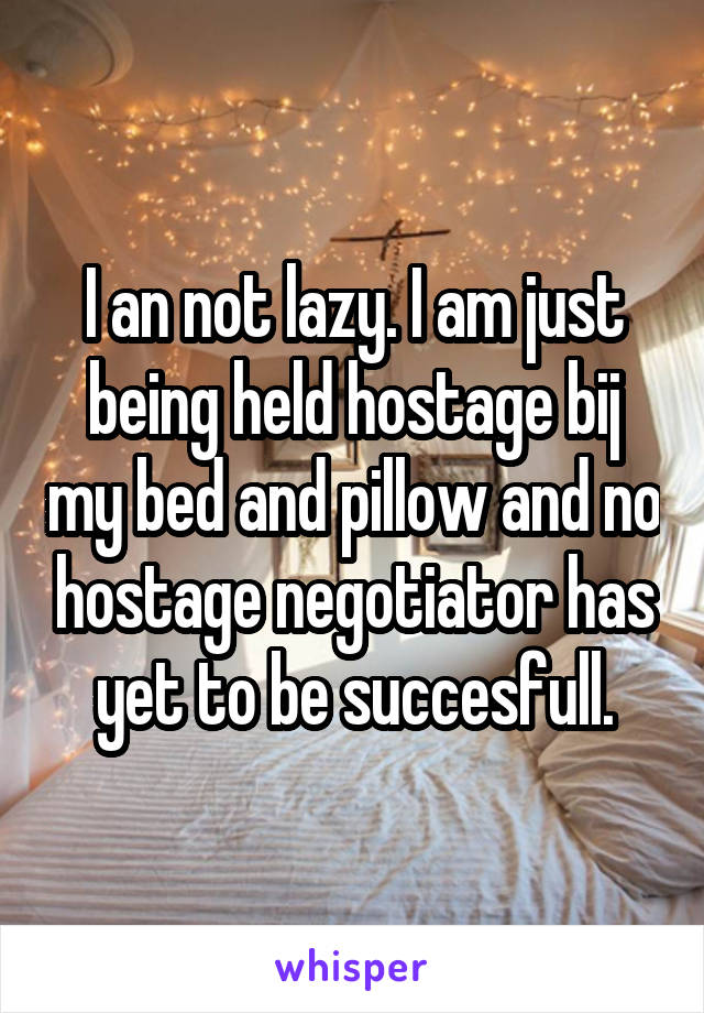 I an not lazy. I am just being held hostage bij my bed and pillow and no hostage negotiator has yet to be succesfull.