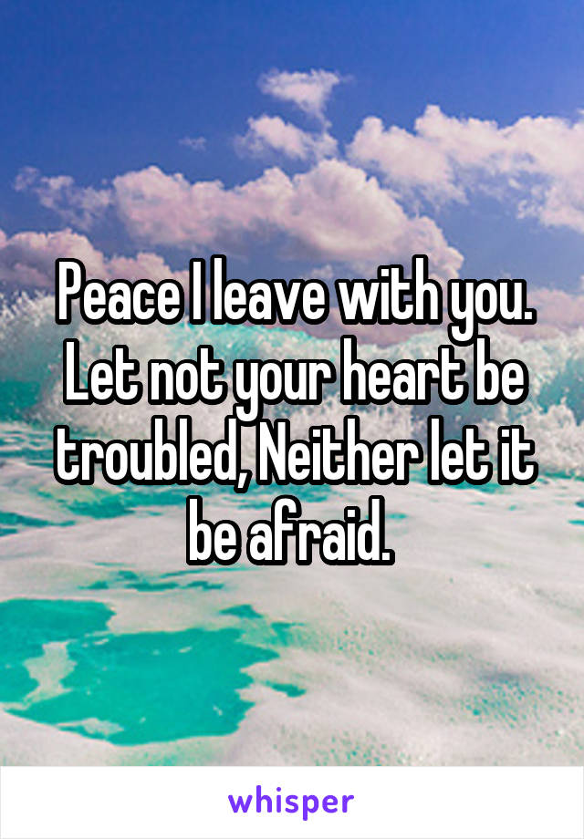 Peace I leave with you. Let not your heart be troubled, Neither let it be afraid. 
