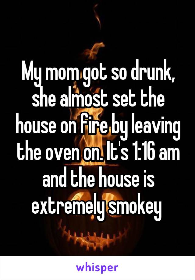 My mom got so drunk, she almost set the house on fire by leaving the oven on. It's 1:16 am and the house is extremely smokey 