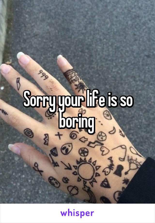 Sorry your life is so boring 