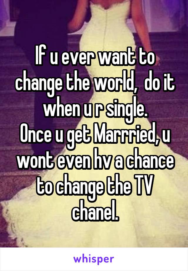If u ever want to change the world,  do it when u r single.
Once u get Marrried, u wont even hv a chance to change the TV chanel.