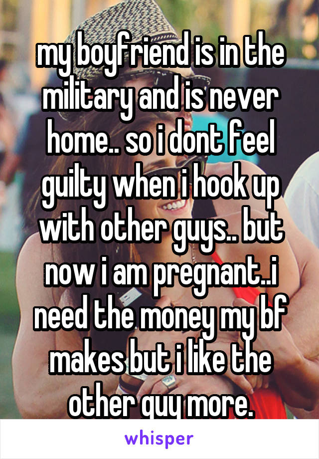my boyfriend is in the military and is never home.. so i dont feel guilty when i hook up with other guys.. but now i am pregnant..i need the money my bf makes but i like the other guy more.