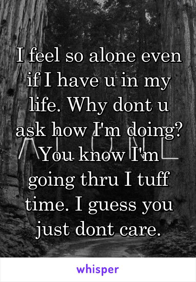 I feel so alone even if I have u in my life. Why dont u ask how I'm doing? You know I'm going thru I tuff time. I guess you just dont care.