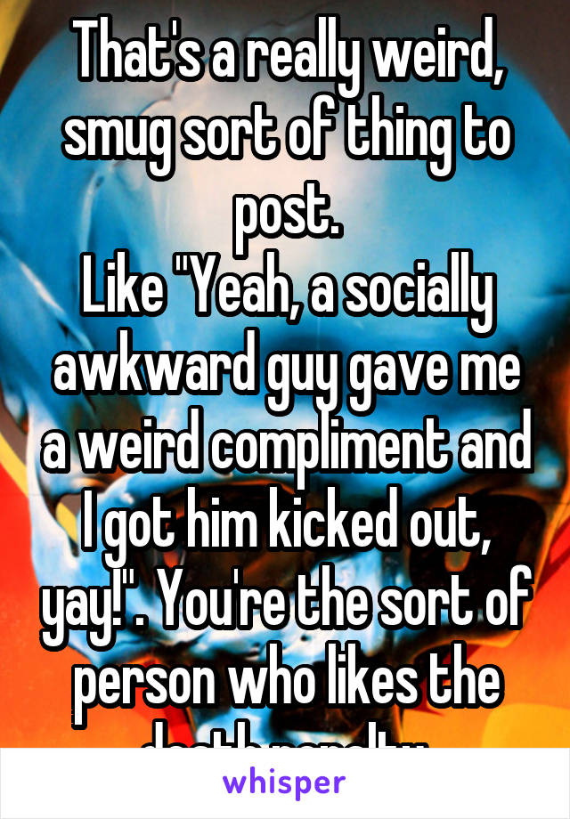 That's a really weird, smug sort of thing to post.
Like "Yeah, a socially awkward guy gave me a weird compliment and I got him kicked out, yay!". You're the sort of person who likes the death penalty.