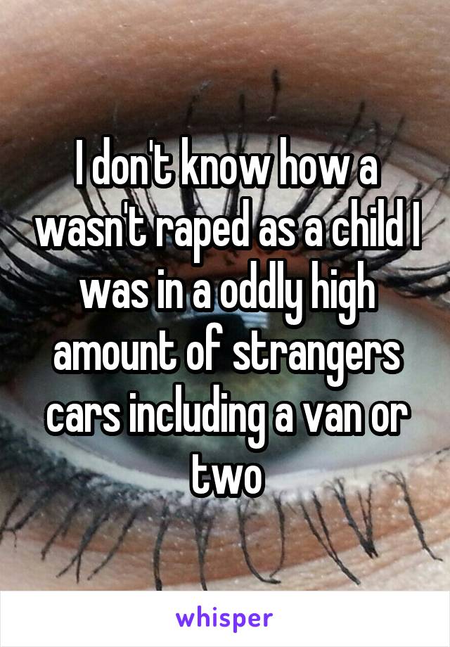 I don't know how a wasn't raped as a child I was in a oddly high amount of strangers cars including a van or two