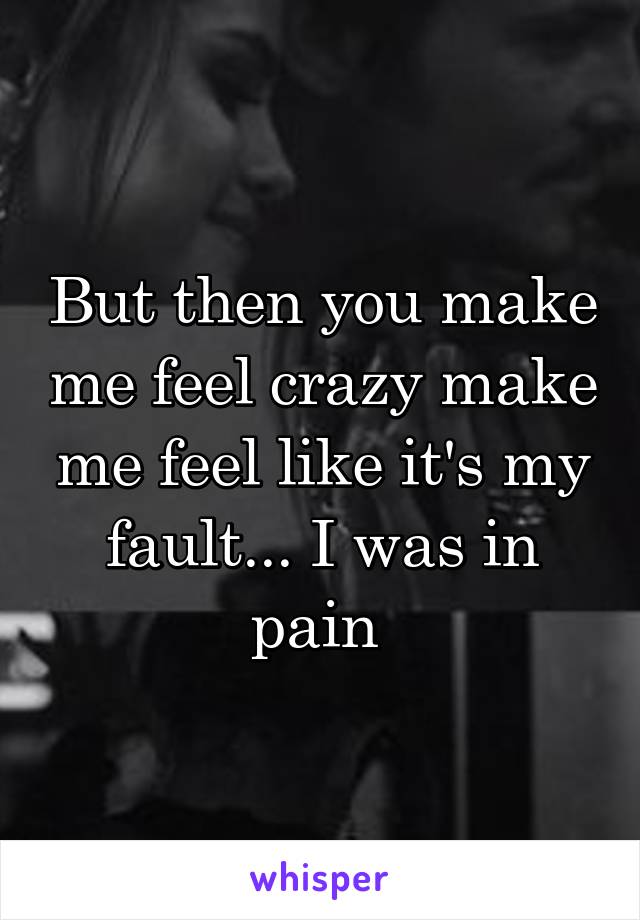 But then you make me feel crazy make me feel like it's my fault... I was in pain 