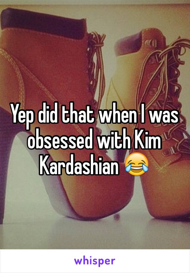 Yep did that when I was obsessed with Kim Kardashian 😂