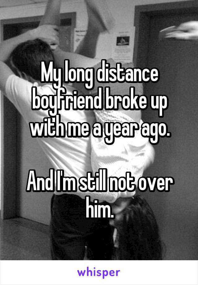 My long distance boyfriend broke up with me a year ago.

And I'm still not over him.