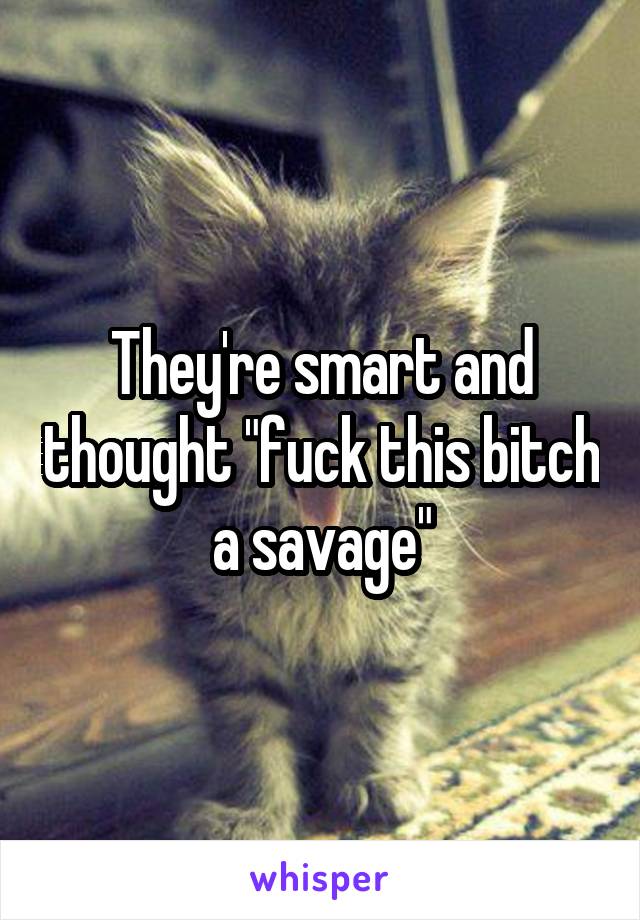 They're smart and thought "fuck this bitch a savage"
