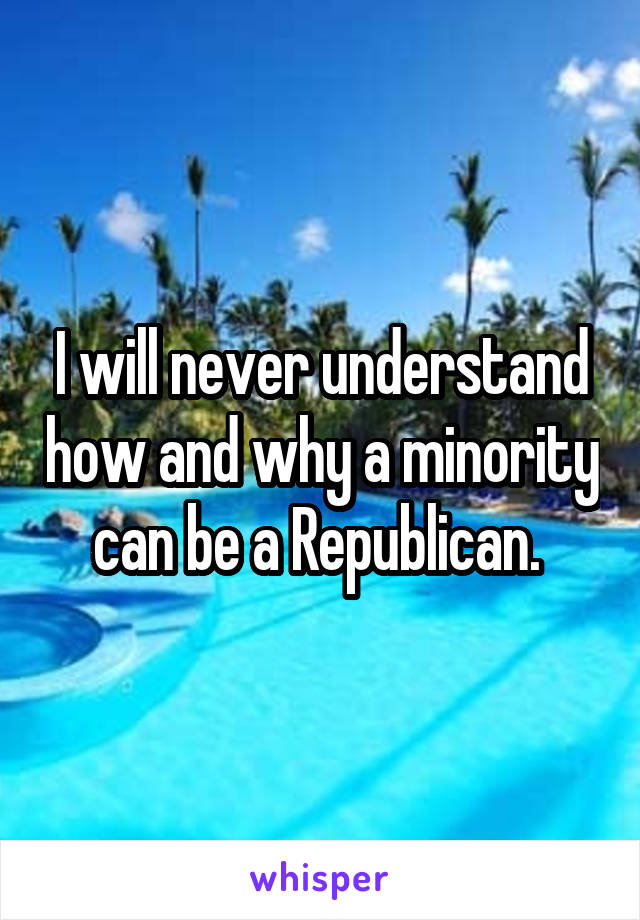 I will never understand how and why a minority can be a Republican. 