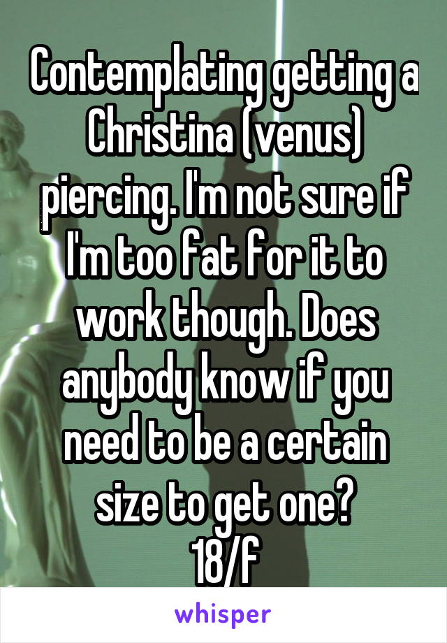 Contemplating getting a Christina (venus) piercing. I'm not sure if I'm too fat for it to work though. Does anybody know if you need to be a certain size to get one?
18/f
