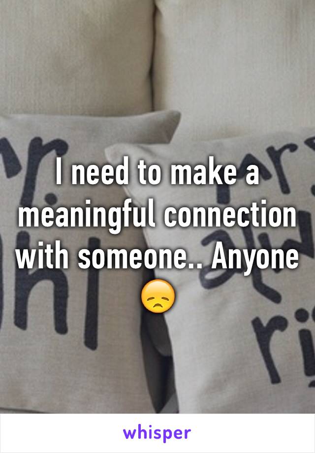 I need to make a meaningful connection with someone.. Anyone 😞