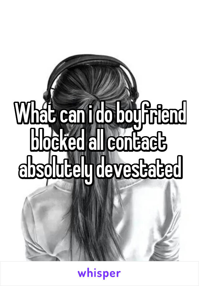 What can i do boyfriend blocked all contact  absolutely devestated