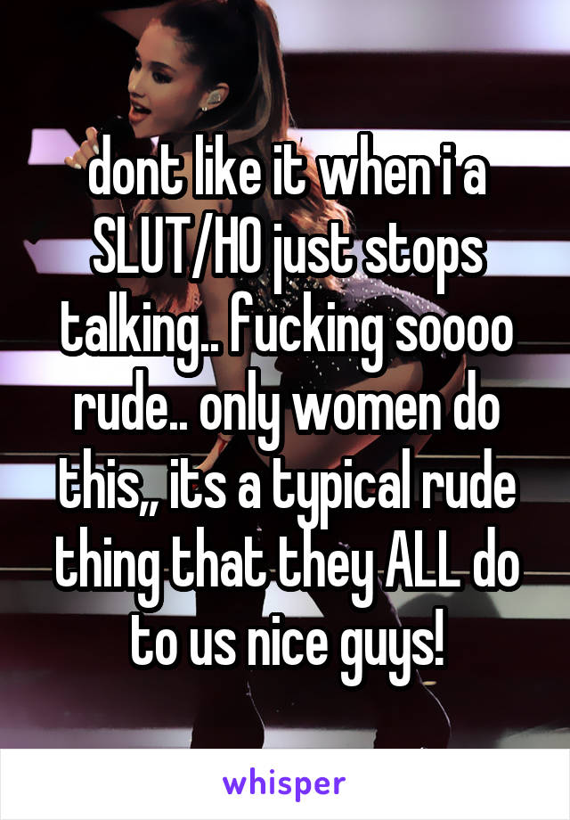 dont like it when i a SLUT/HO just stops talking.. fucking soooo rude.. only women do this,, its a typical rude thing that they ALL do to us nice guys!