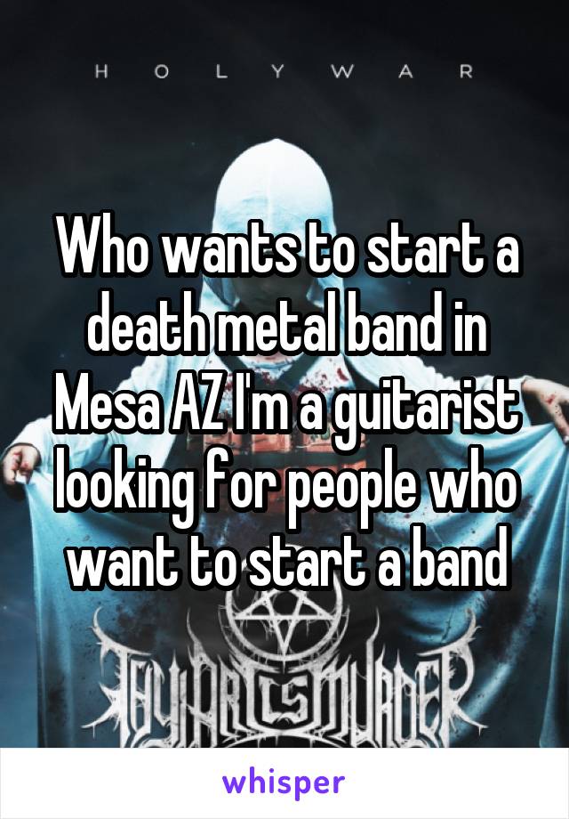 Who wants to start a death metal band in Mesa AZ I'm a guitarist looking for people who want to start a band