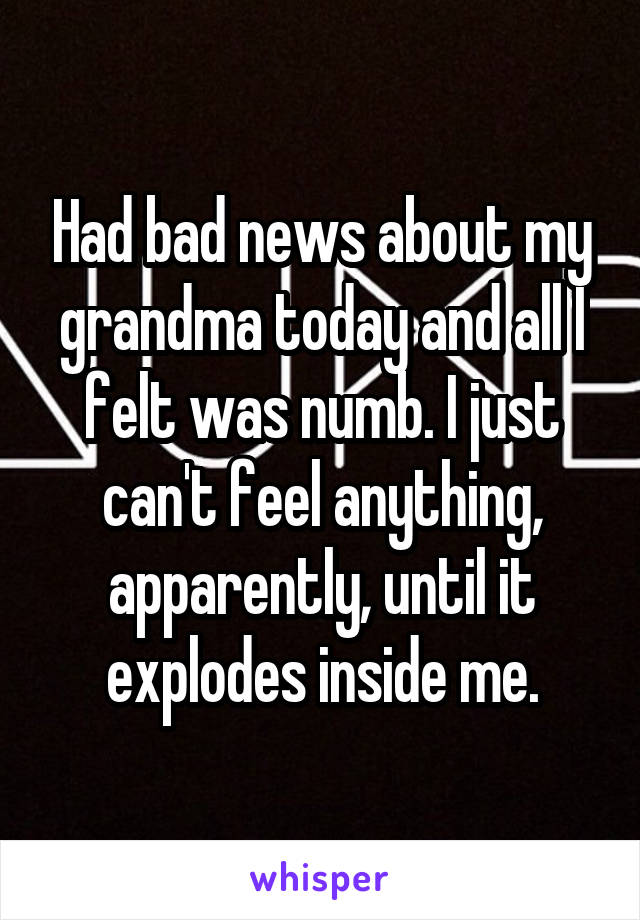 Had bad news about my grandma today and all I felt was numb. I just can't feel anything, apparently, until it explodes inside me.