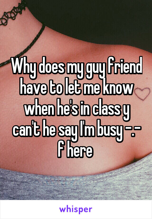 Why does my guy friend have to let me know when he's in class y can't he say I'm busy -.- f here 