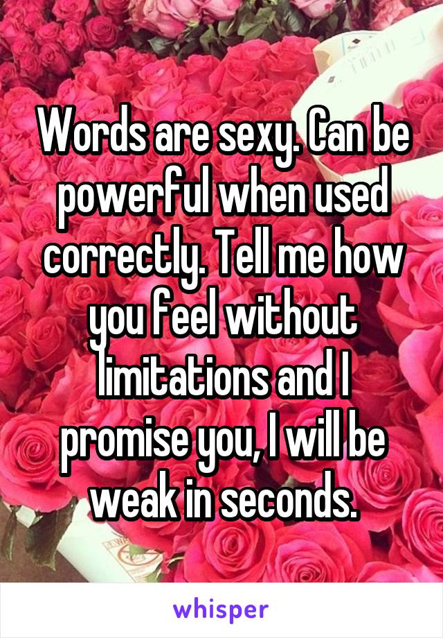 Words are sexy. Can be powerful when used correctly. Tell me how you feel without limitations and I promise you, I will be weak in seconds.