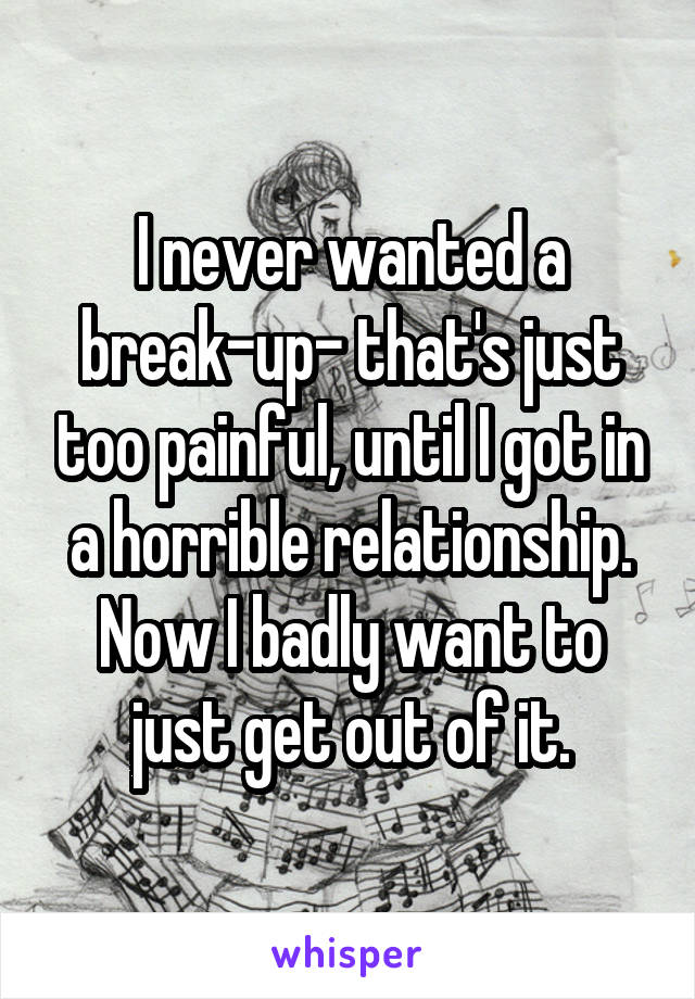 I never wanted a break-up- that's just too painful, until I got in a horrible relationship. Now I badly want to just get out of it.