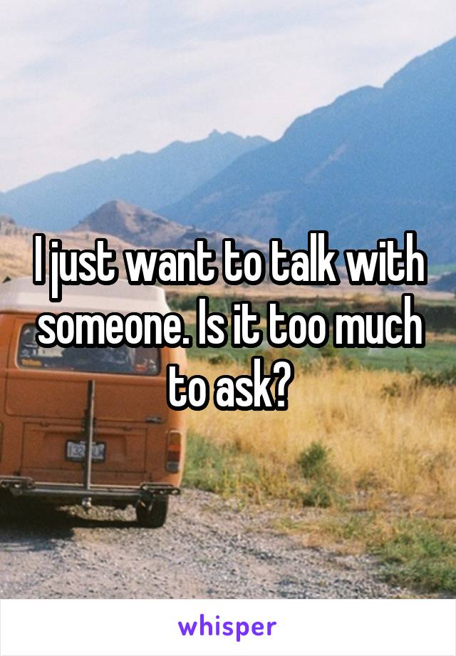 I just want to talk with someone. Is it too much to ask?
