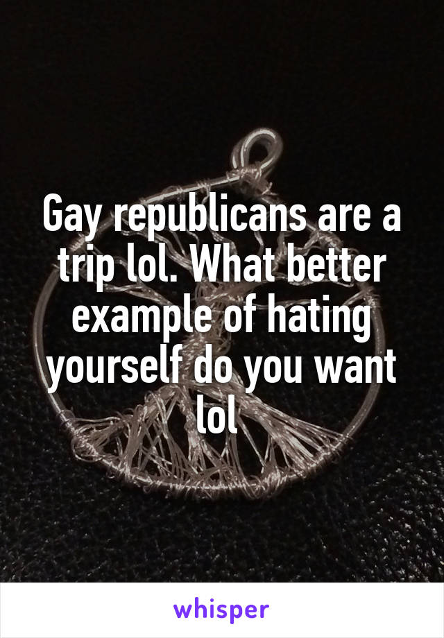 Gay republicans are a trip lol. What better example of hating yourself do you want lol 