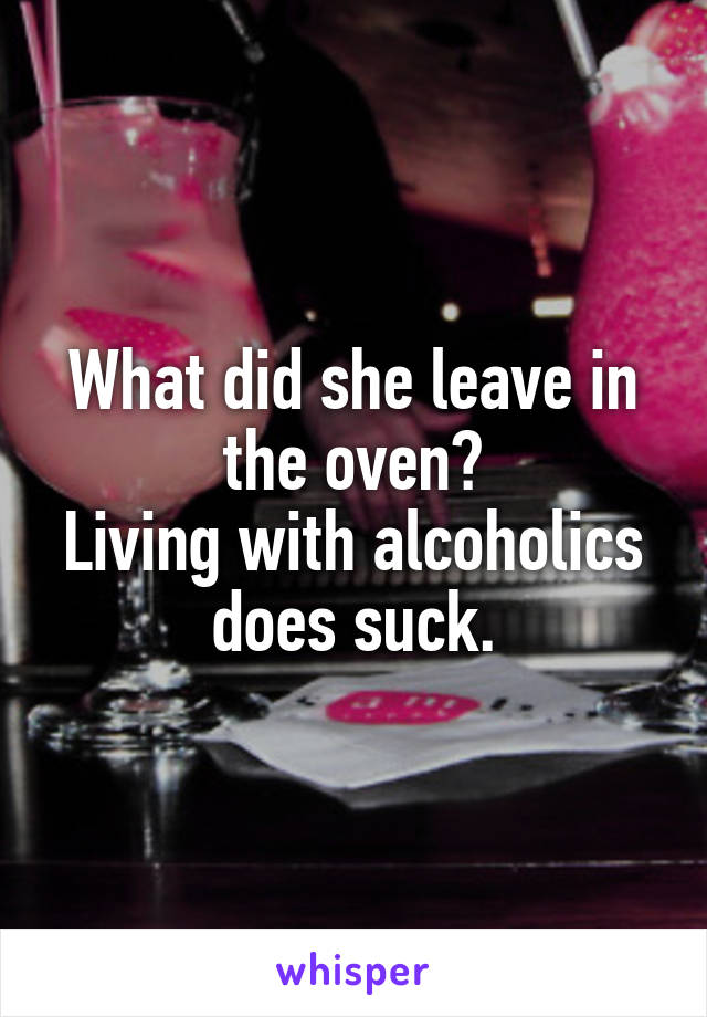 What did she leave in the oven?
Living with alcoholics does suck.