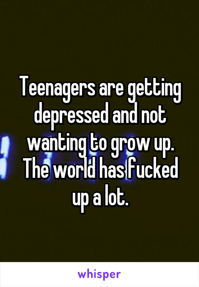 Teenagers are getting depressed and not wanting to grow up. The world has fucked up a lot.