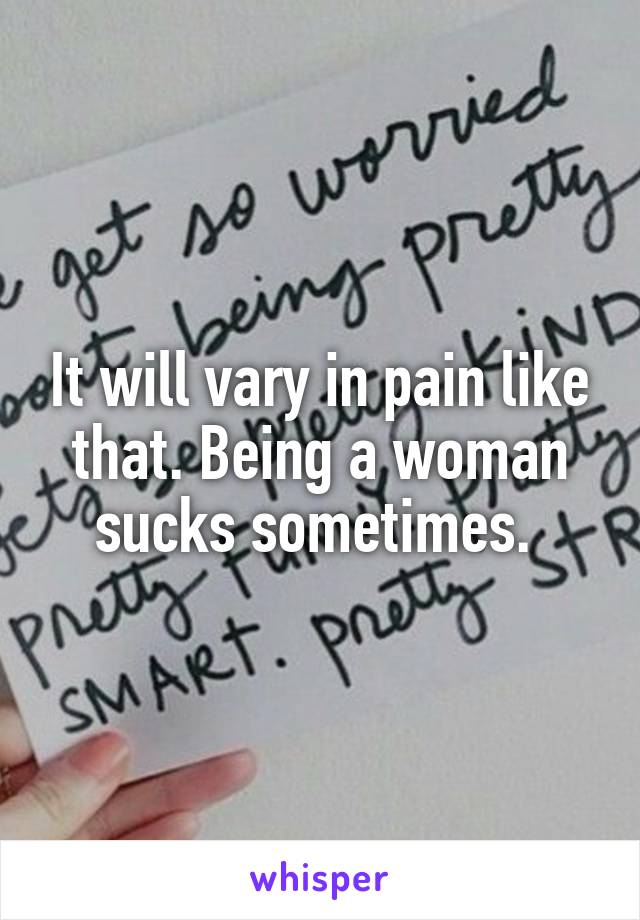 It will vary in pain like that. Being a woman sucks sometimes. 
