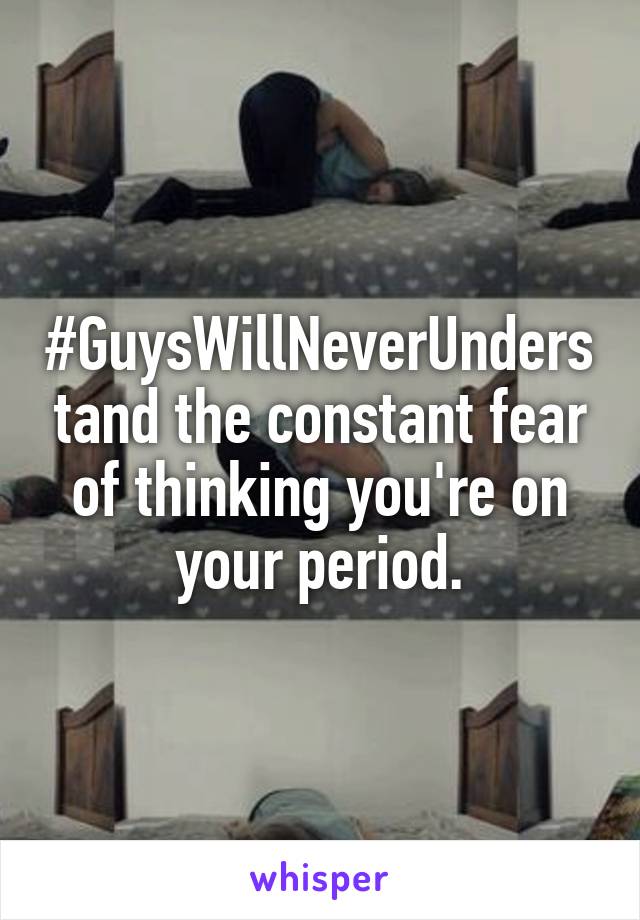 #GuysWillNeverUnderstand the constant fear of thinking you're on your period.