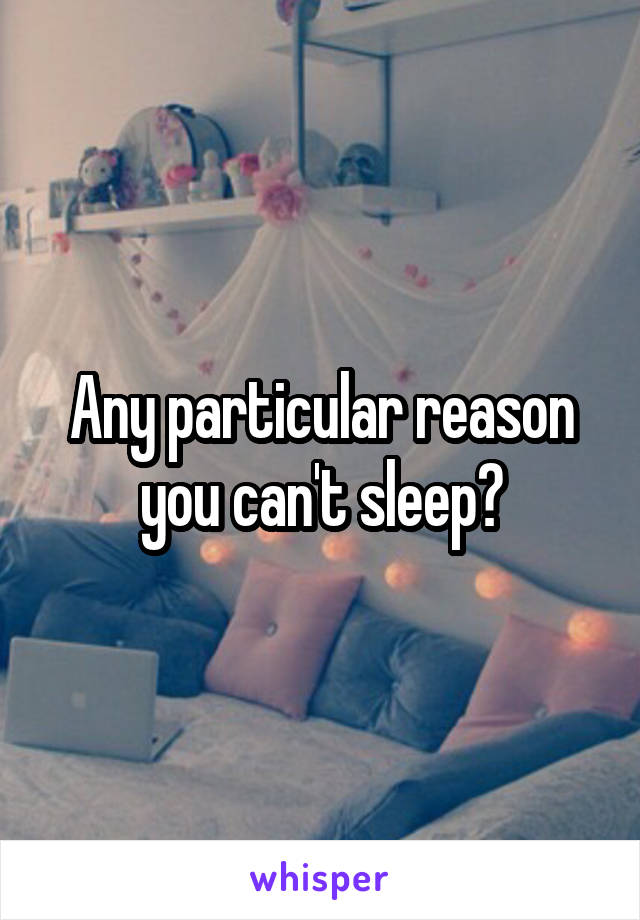 Any particular reason you can't sleep?