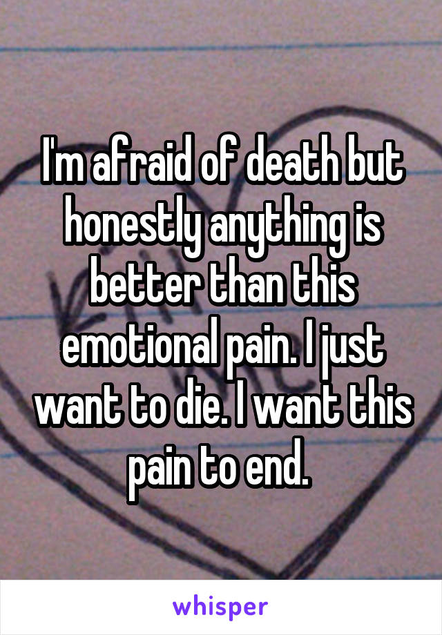 I'm afraid of death but honestly anything is better than this emotional pain. I just want to die. I want this pain to end. 