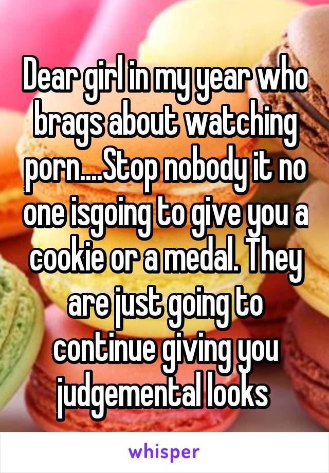 Dear girl in my year who brags about watching porn....Stop nobody it no one isgoing to give you a cookie or a medal. They are just going to continue giving you judgemental looks 