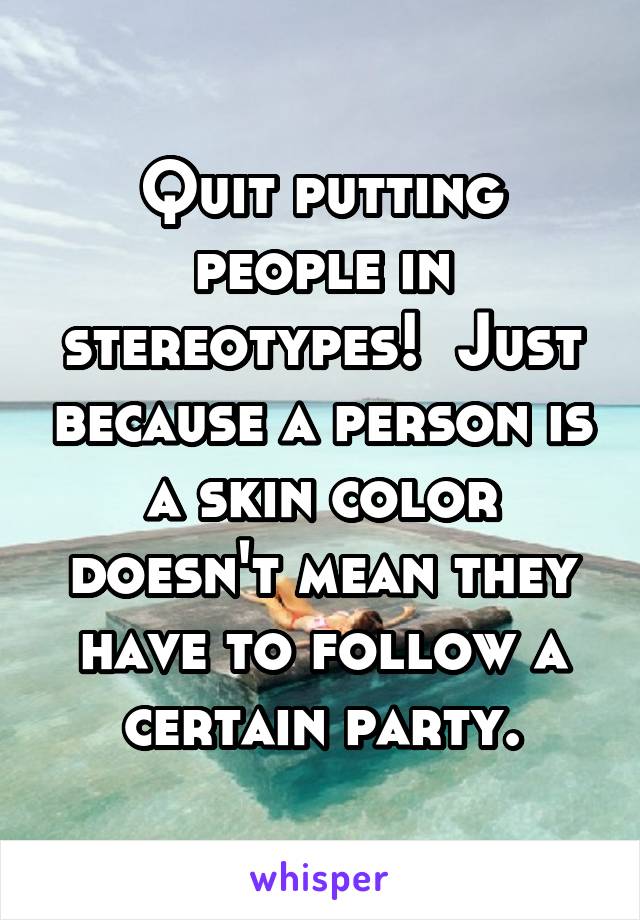 Quit putting people in stereotypes!  Just because a person is a skin color doesn't mean they have to follow a certain party.