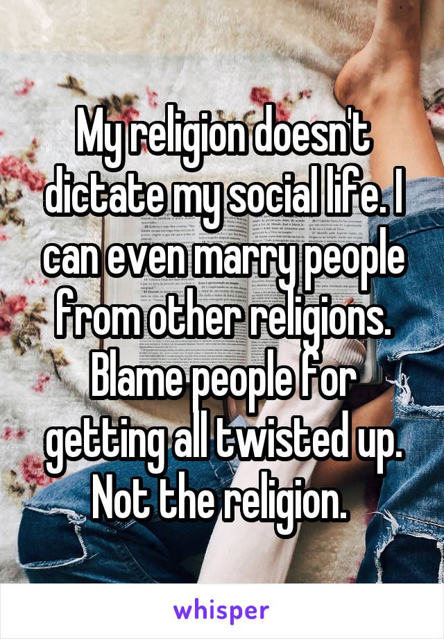 My religion doesn't dictate my social life. I can even marry people from other religions. Blame people for getting all twisted up. Not the religion. 