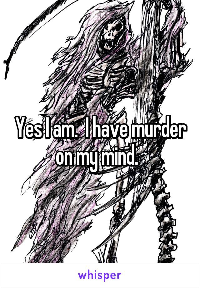 Yes I am.  I have murder on my mind.  