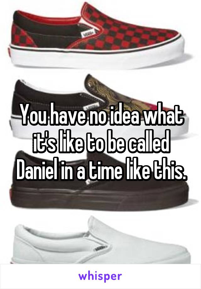 You have no idea what it's like to be called Daniel in a time like this.