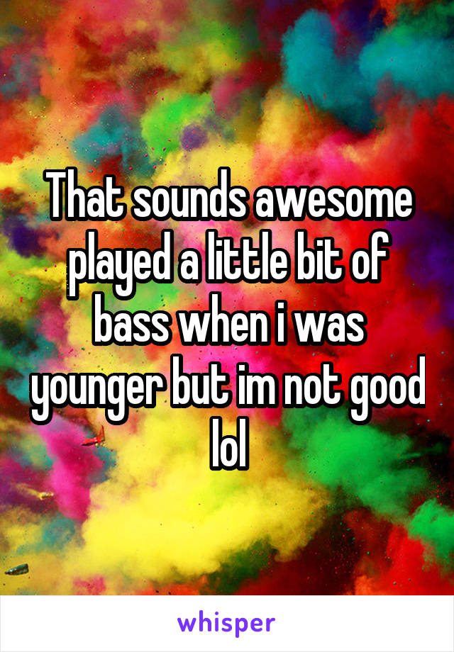 That sounds awesome played a little bit of bass when i was younger but im not good lol