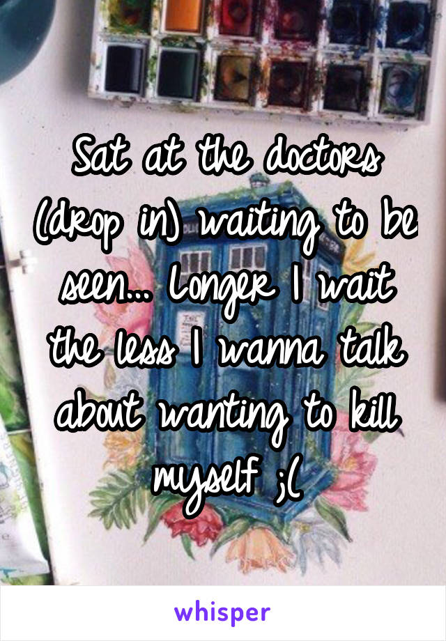 Sat at the doctors (drop in) waiting to be seen... Longer I wait the less I wanna talk about wanting to kill myself ;(