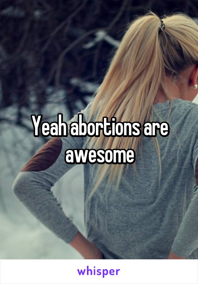 Yeah abortions are awesome