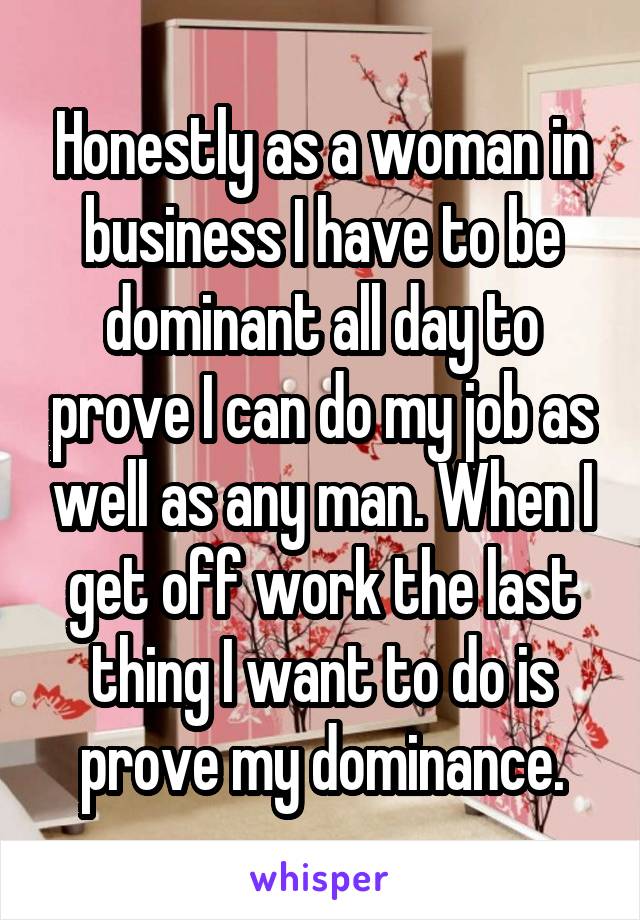 Honestly as a woman in business I have to be dominant all day to prove I can do my job as well as any man. When I get off work the last thing I want to do is prove my dominance.