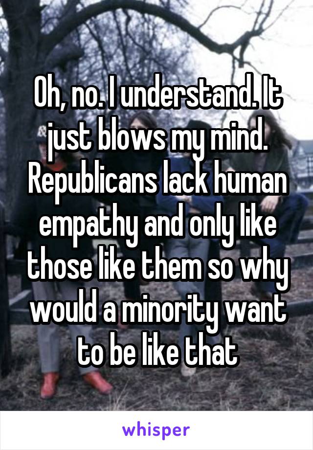 Oh, no. I understand. It just blows my mind. Republicans lack human empathy and only like those like them so why would a minority want to be like that