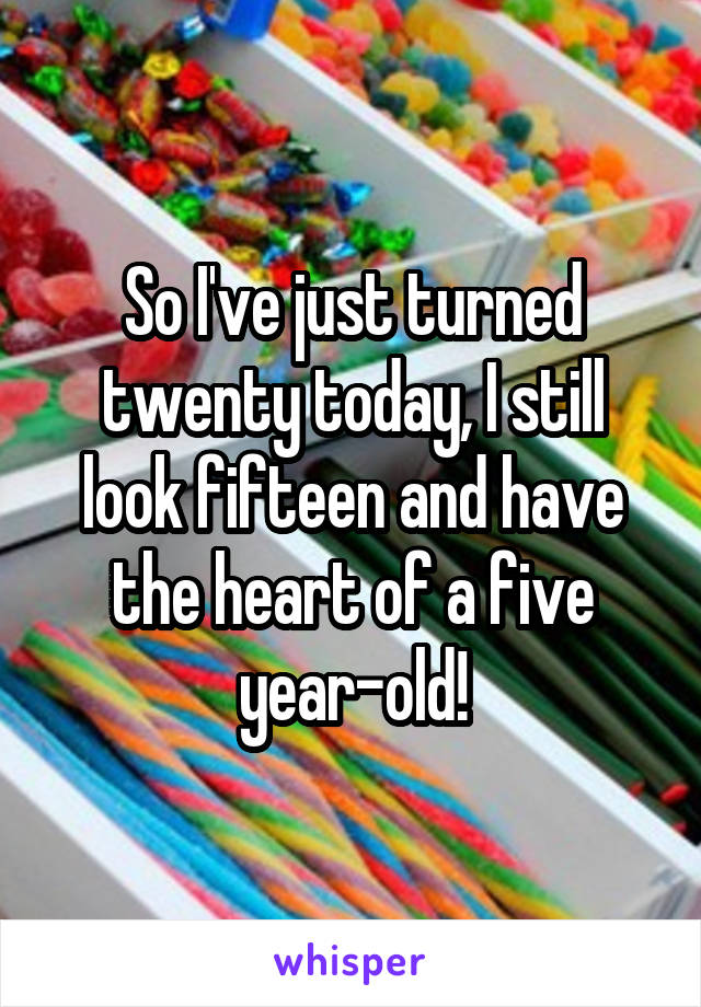 So I've just turned twenty today, I still look fifteen and have the heart of a five year-old!