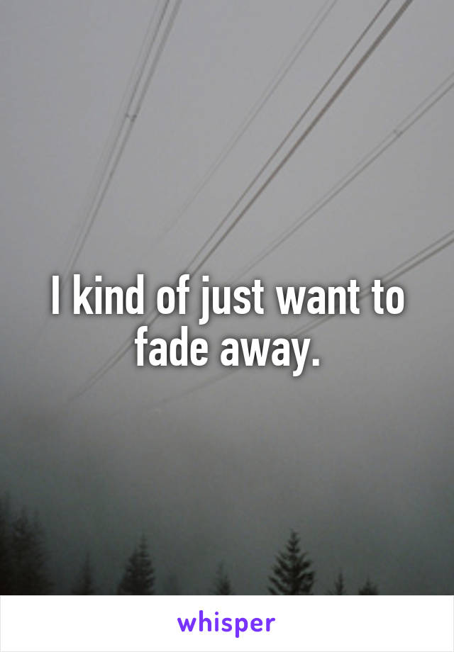 I kind of just want to fade away.