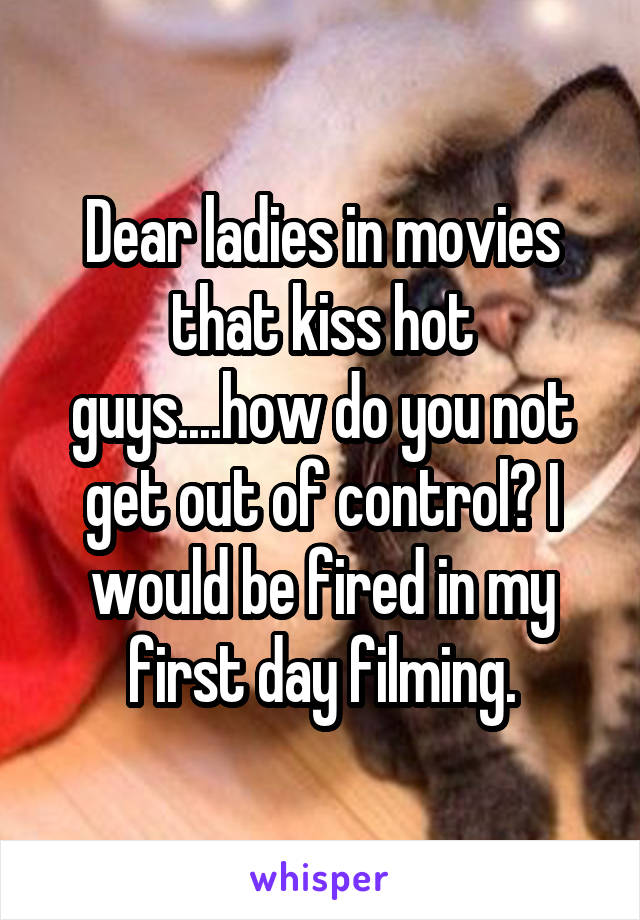 Dear ladies in movies that kiss hot guys....how do you not get out of control? I would be fired in my first day filming.